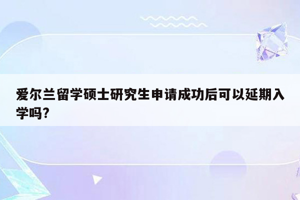 爱尔兰留学硕士研究生申请成功后可以延期入学吗?