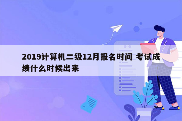 2019计算机二级12月报名时间 考试成绩什么时候出来