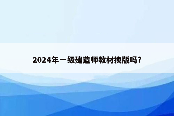 2024年一级建造师教材换版吗?