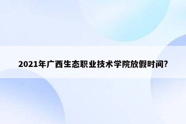 2021年广西生态职业技术学院放假时间?