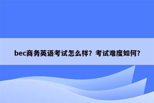 bec商务英语考试怎么样？考试难度如何？