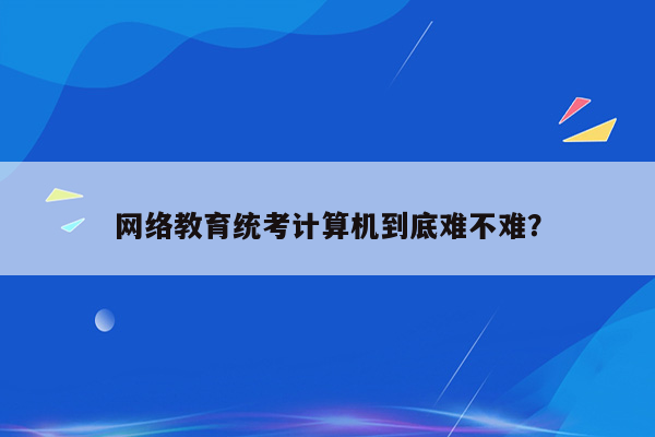 网络教育统考计算机到底难不难？