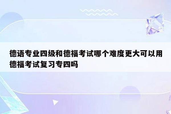 德语专业四级和德福考试哪个难度更大可以用德福考试复习专四吗