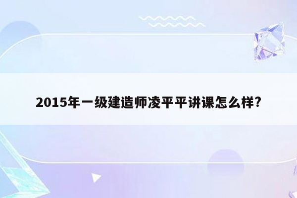 2015年一级建造师凌平平讲课怎么样?