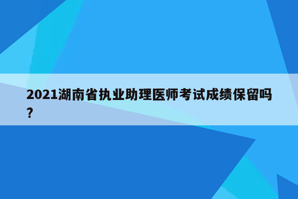 2021湖南省执业助理医师考试成绩保留吗?