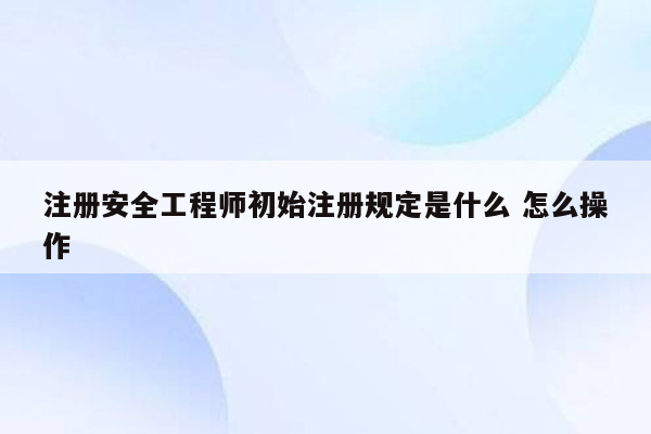 注册安全工程师初始注册规定是什么 怎么操作