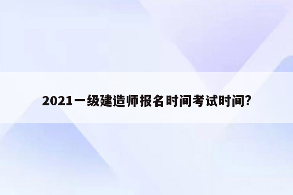 2021一级建造师报名时间考试时间?