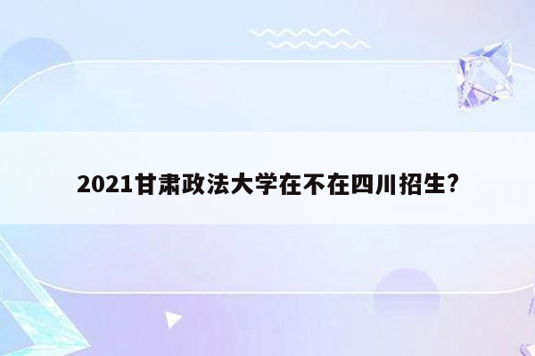 2021甘肃政法大学在不在四川招生?