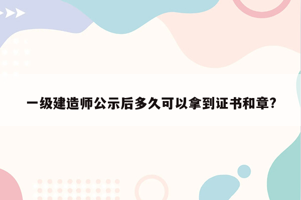 一级建造师公示后多久可以拿到证书和章?