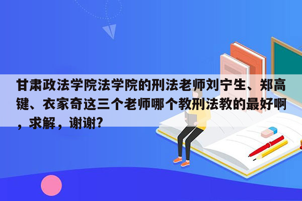 甘肃政法学院法学院的刑法老师刘宁生、郑高键、衣家奇这三个老师哪个教刑法教的最好啊，求解，谢谢?