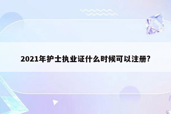 2021年护士执业证什么时候可以注册?