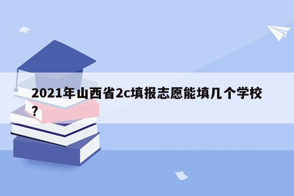 2021年山西省2c填报志愿能填几个学校?