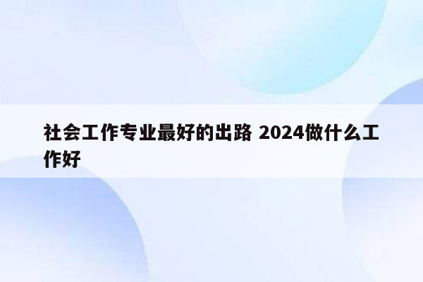 社会工作专业最好的出路 2024做什么工作好