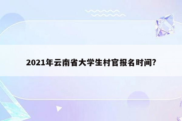 2021年云南省大学生村官报名时间?