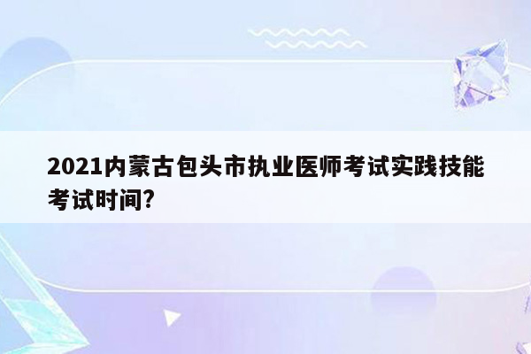 2021内蒙古包头市执业医师考试实践技能考试时间?