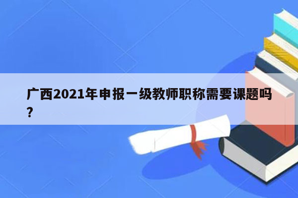 广西2021年申报一级教师职称需要课题吗?