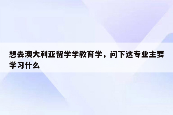 想去澳大利亚留学学教育学，问下这专业主要学习什么