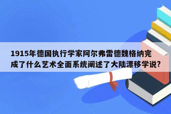 1915年德国执行学家阿尔弗雷德魏格纳完成了什么艺术全面系统阐述了大陆漂移学说?