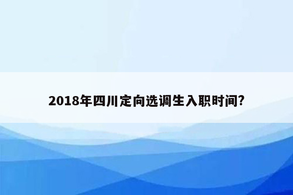 2018年四川定向选调生入职时间?