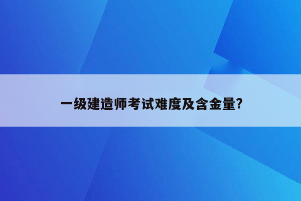 一级建造师考试难度及含金量?