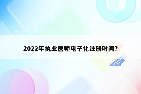 2022年执业医师电子化注册时间?