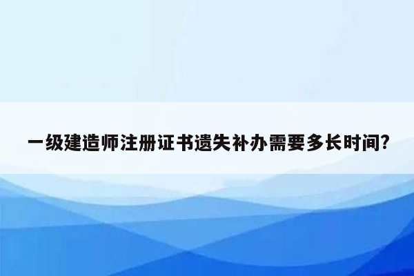 一级建造师注册证书遗失补办需要多长时间?