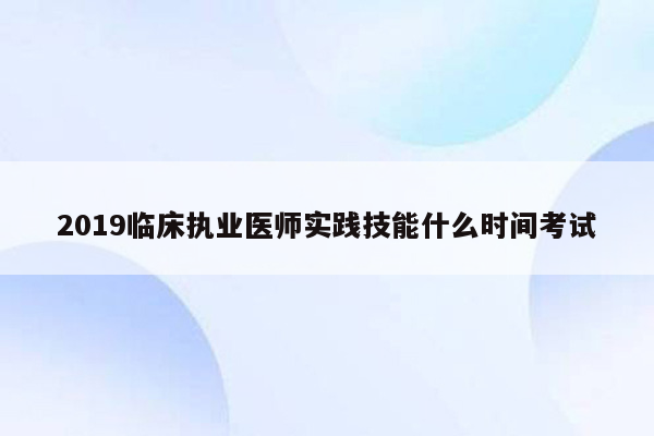 2019临床执业医师实践技能什么时间考试