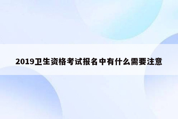 2019卫生资格考试报名中有什么需要注意