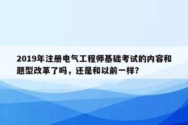 2019年注册电气工程师基础考试的内容和题型改革了吗，还是和以前一样？