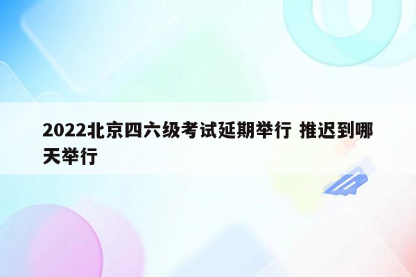 2022北京四六级考试延期举行 推迟到哪天举行