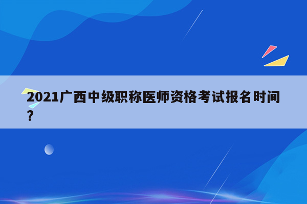 2021广西中级职称医师资格考试报名时间?