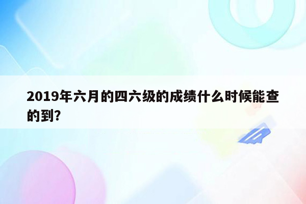 2019年六月的四六级的成绩什么时候能查的到？