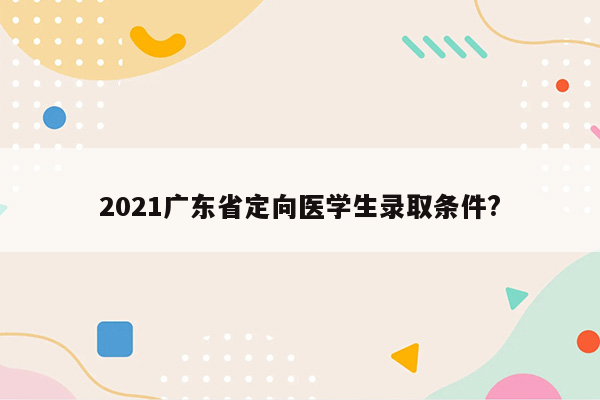 2021广东省定向医学生录取条件?