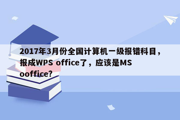 2017年3月份全国计算机一级报错科目，报成WPS office了，应该是MS ooffice?