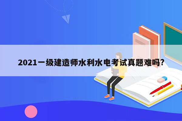 2021一级建造师水利水电考试真题难吗?