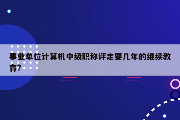 事业单位计算机中级职称评定要几年的继续教育?