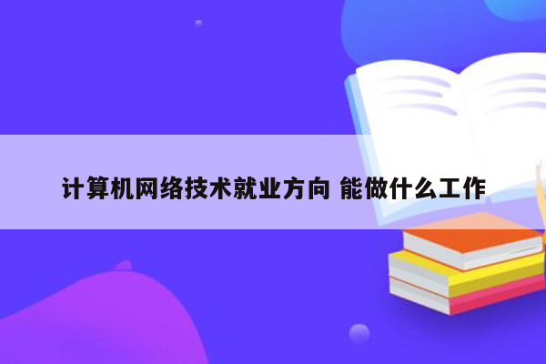 计算机网络技术就业方向 能做什么工作