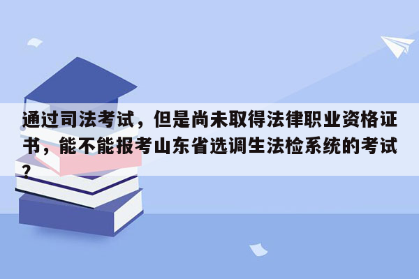 通过司法考试，但是尚未取得法律职业资格证书，能不能报考山东省选调生法检系统的考试？