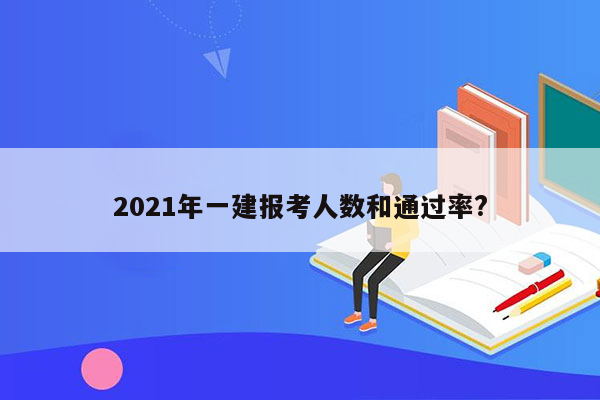 2021年一建报考人数和通过率?