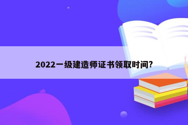 2022一级建造师证书领取时间?