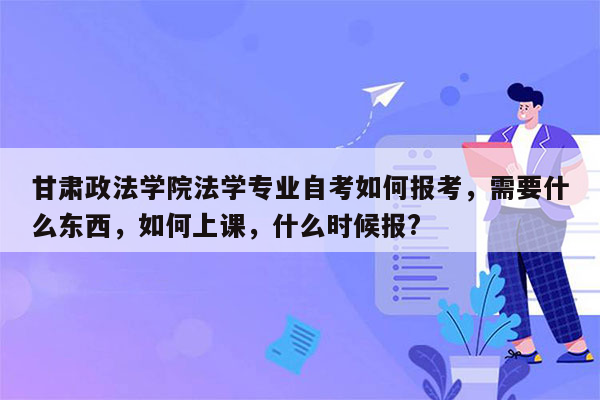 甘肃政法学院法学专业自考如何报考，需要什么东西，如何上课，什么时候报?