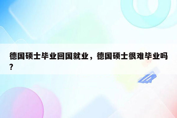 德国硕士毕业回国就业，德国硕士很难毕业吗?