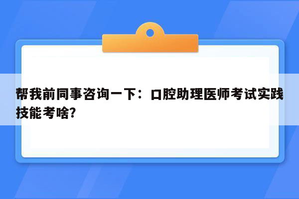 帮我前同事咨询一下：口腔助理医师考试实践技能考啥？