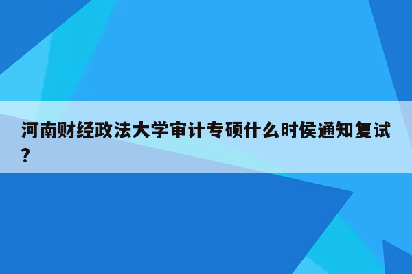 河南财经政法大学审计专硕什么时侯通知复试?