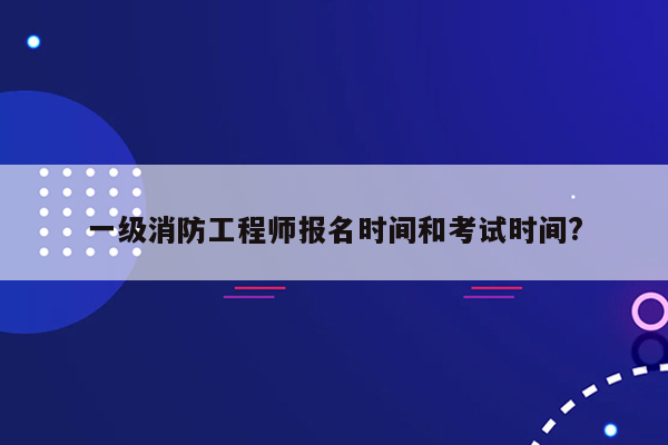 一级消防工程师报名时间和考试时间?