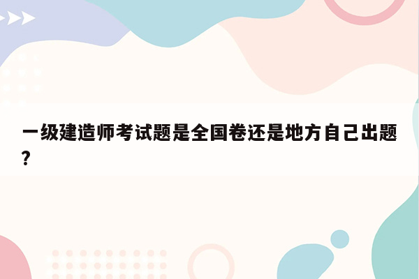 一级建造师考试题是全国卷还是地方自己出题?