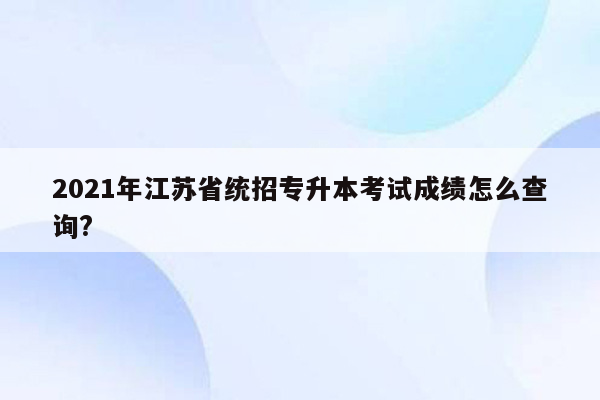 2021年江苏省统招专升本考试成绩怎么查询?