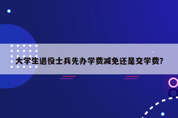 大学生退役士兵先办学费减免还是交学费？