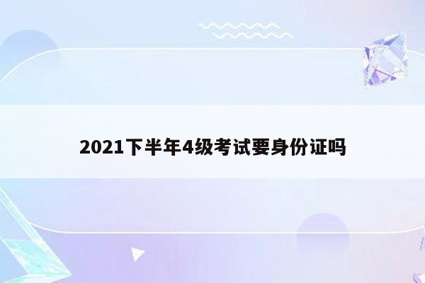 2021下半年4级考试要身份证吗