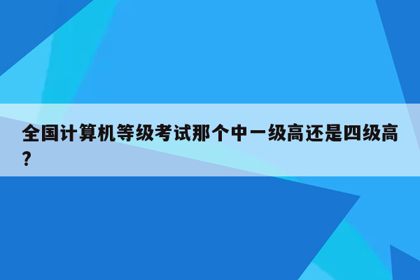 全国计算机等级考试那个中一级高还是四级高?